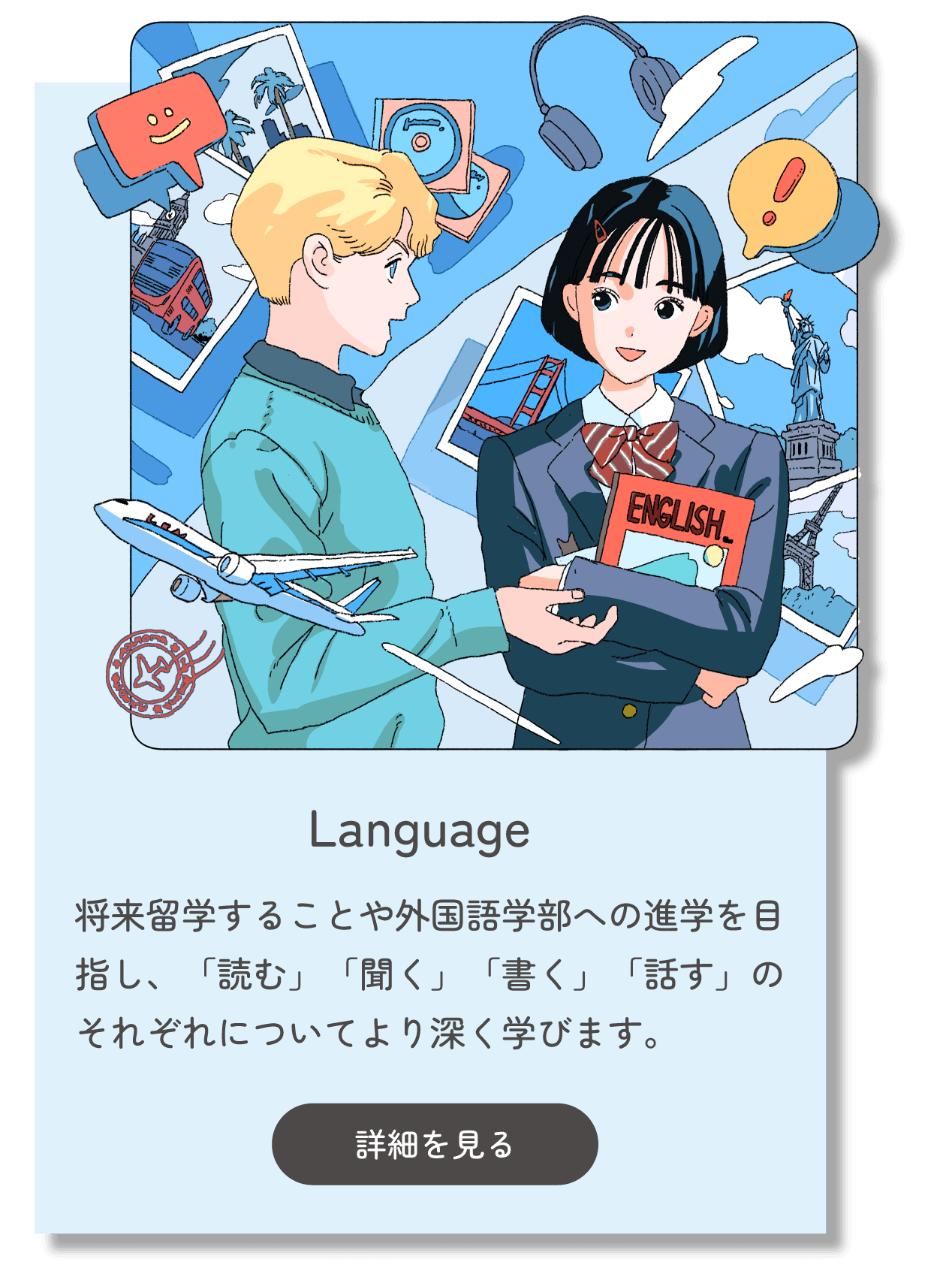 Language 将来留学することや外国語学部への進学を目指し、「読む」「聞く」「書く」「話す」のそれぞれについてより深く学びます。