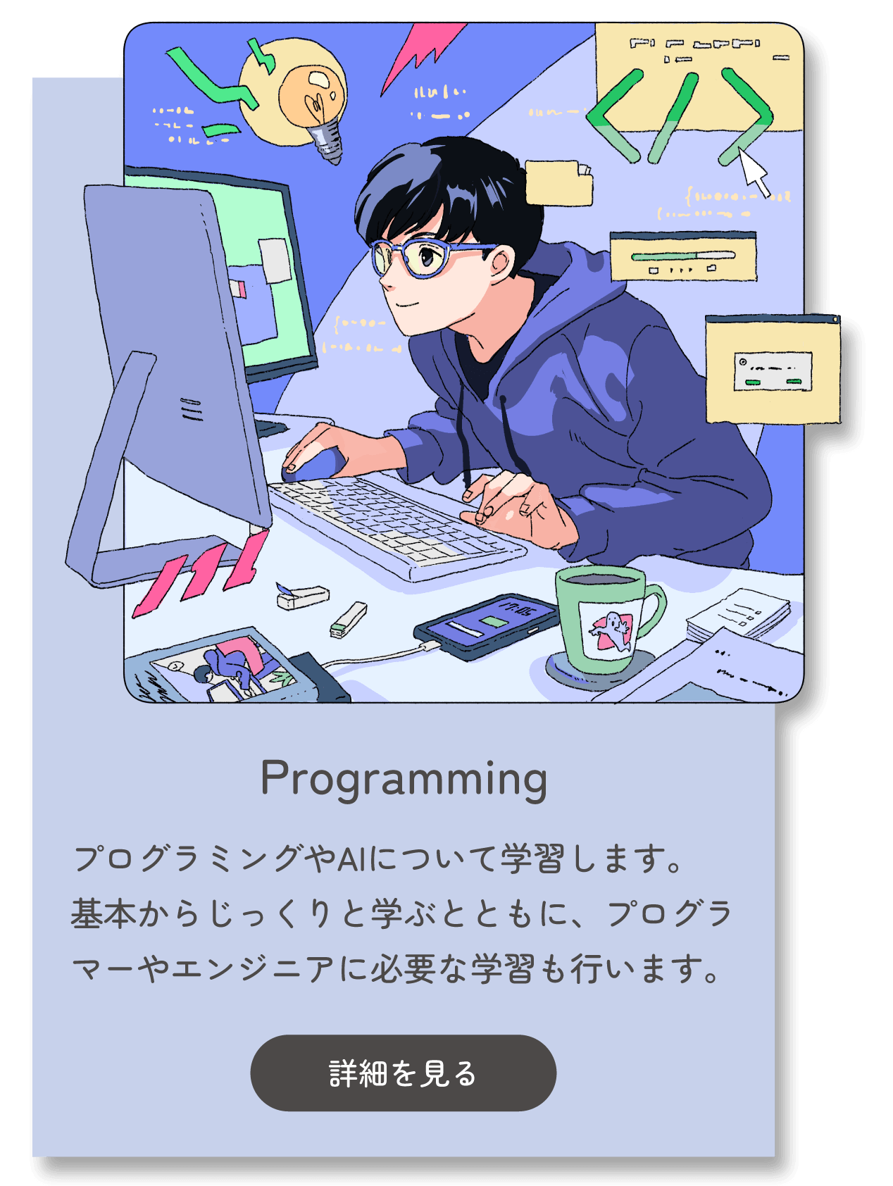 Programming プログラミングやAIについて学習します。基本からじっくりと学ぶとともに、プログラマーやエンジニアに必要な学習も行います。